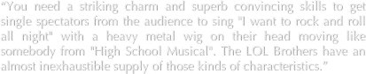 “You need a striking charm and superb convincing skills to get single spectators from the audience to sing "I want to rock and roll all night" with a heavy metal wig on their head moving like somebody from "High School Musical". The LOL Brothers have an almost inexhaustible supply of those kinds of characteristics.”